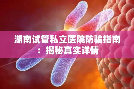 湖南试管私立医院防骗指南：揭秘真实详情
