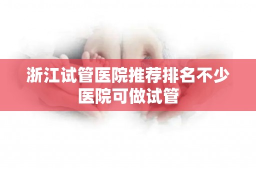 浙江试管医院推荐排名不少医院可做试管