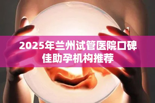 2025年兰州试管医院口碑佳助孕机构推荐