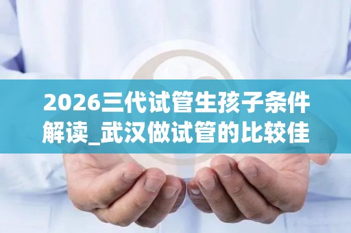 2026三代试管生孩子条件解读_武汉做试管的比较佳医院排名已更新