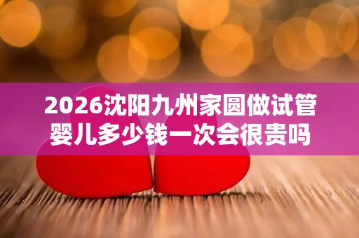 2026沈阳九州家圆做试管婴儿多少钱一次会很贵吗