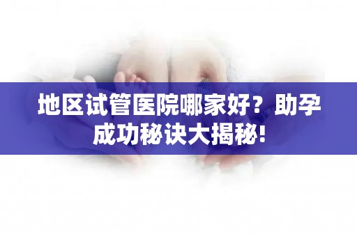 地区试管医院哪家好？助孕成功秘诀大揭秘!