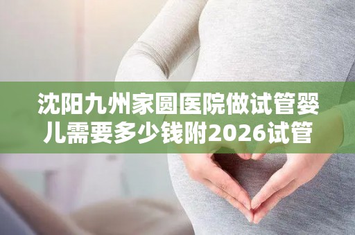 沈阳九州家圆医院做试管婴儿需要多少钱附2026试管价格攻略