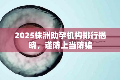2025株洲助孕机构排行揭晓，谨防上当防骗