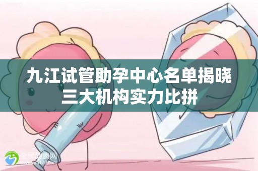 九江试管助孕中心名单揭晓三大机构实力比拼