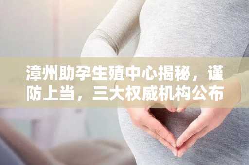 漳州助孕生殖中心揭秘，谨防上当，三大权威机构公布