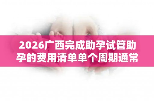2026广西完成助孕试管助孕的费用清单单个周期通常需要准备6万元