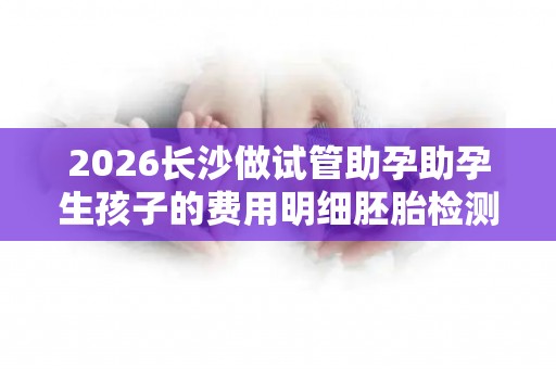 2026长沙做试管助孕助孕生孩子的费用明细胚胎检测需要准备3万元