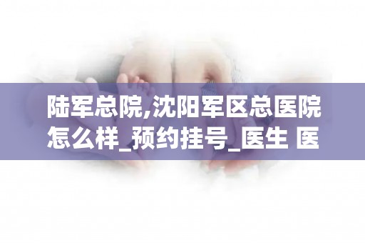 陆军总院,沈阳军区总医院怎么样_预约挂号_医生 医生_电话 在线咨询