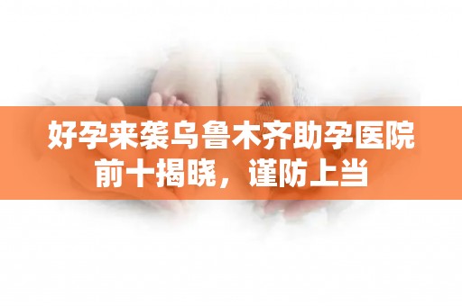 好孕来袭乌鲁木齐助孕医院前十揭晓，谨防上当