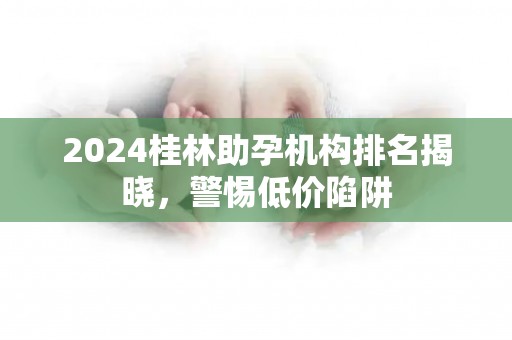 2024桂林助孕机构排名揭晓，警惕低价陷阱