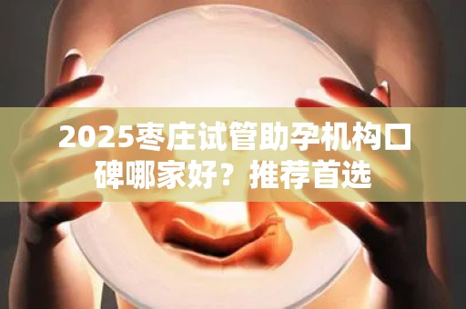 2025枣庄试管助孕机构口碑哪家好？推荐首选