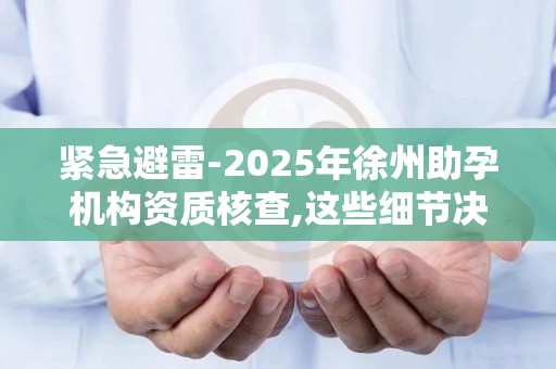 紧急避雷-2025年徐州助孕机构资质核查,这些细节决定治疗安全