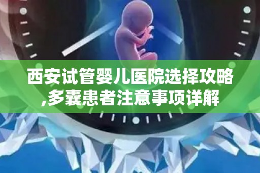 西安试管婴儿医院选择攻略,多囊患者注意事项详解