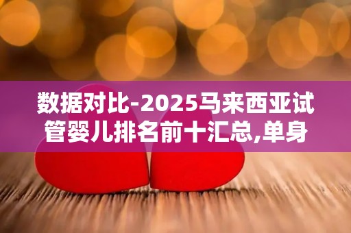 数据对比-2025马来西亚试管婴儿排名前十汇总,单身全流程!