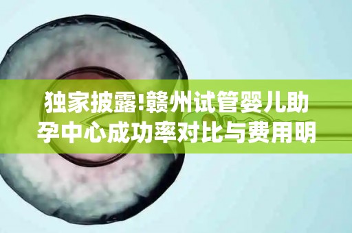 独家披露!赣州试管婴儿助孕中心成功率对比与费用明细(2025最新版)