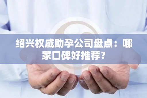 绍兴权威助孕公司盘点：哪家口碑好推荐？
