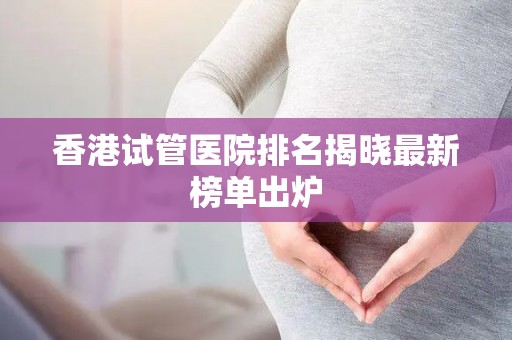香港试管医院排名揭晓最新榜单出炉