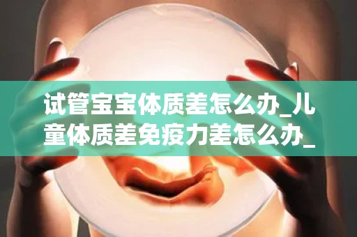 试管宝宝体质差怎么办_儿童体质差免疫力差怎么办_试管文章