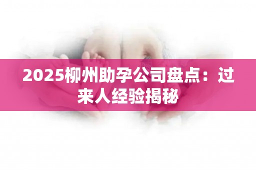 2025柳州助孕公司盘点：过来人经验揭秘