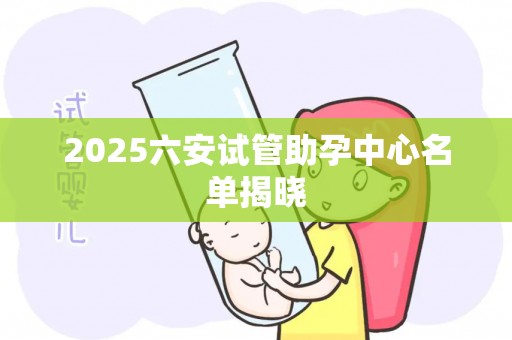 2025六安试管助孕中心名单揭晓