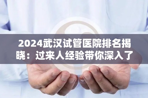 2024武汉试管医院排名揭晓：过来人经验带你深入了解