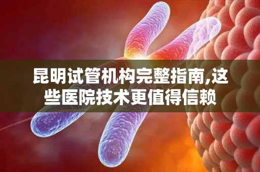 昆明试管机构完整指南,这些医院技术更值得信赖