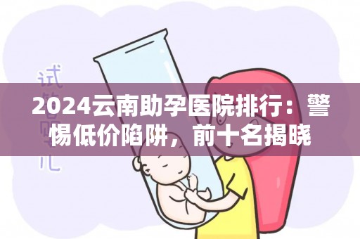 2024云南助孕医院排行：警惕低价陷阱，前十名揭晓
