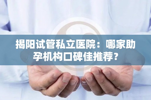 揭阳试管私立医院：哪家助孕机构口碑佳推荐？