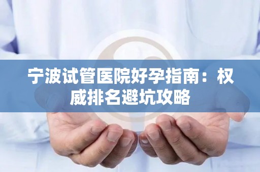 宁波试管医院好孕指南：权威排名避坑攻略