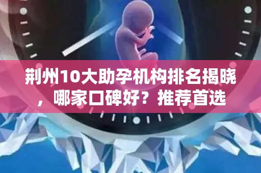 荆州10大助孕机构排名揭晓，哪家口碑好？推荐首选