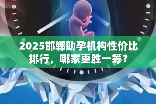 2025邯郸助孕机构性价比排行，哪家更胜一筹？