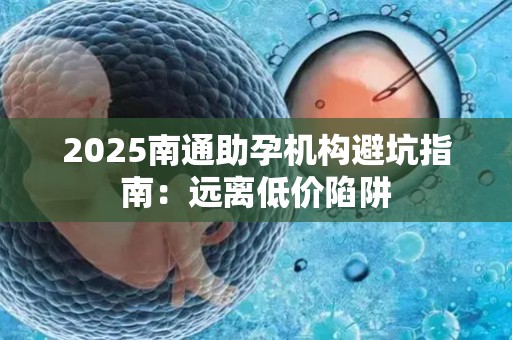 2025南通助孕机构避坑指南：远离低价陷阱