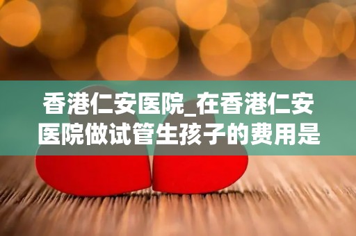 香港仁安医院_在香港仁安医院做试管生孩子的费用是多少？ - 三代试管机构...