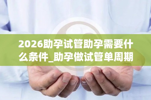 2026助孕试管助孕需要什么条件_助孕做试管单周期的收费是多少钱!