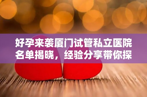 好孕来袭厦门试管私立医院名单揭晓，经验分享带你探秘新中心