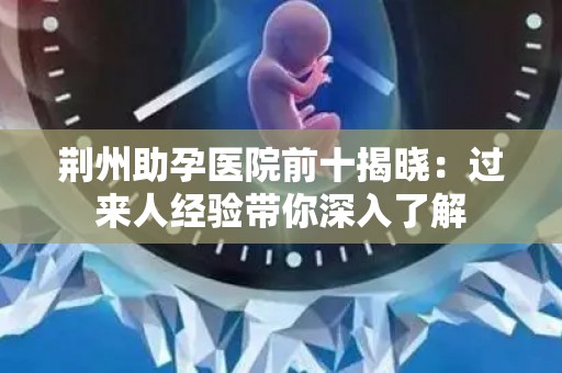荆州助孕医院前十揭晓：过来人经验带你深入了解