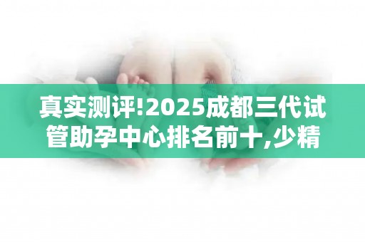 真实测评!2025成都三代试管助孕中心排名前十,少精弱精这样应对!