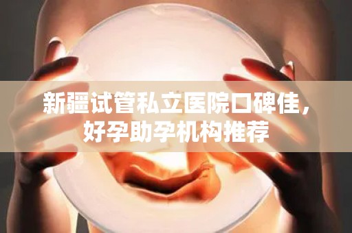 新疆试管私立医院口碑佳，好孕助孕机构推荐