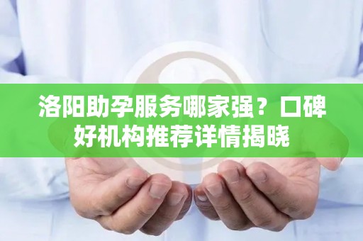 洛阳助孕服务哪家强？口碑好机构推荐详情揭晓