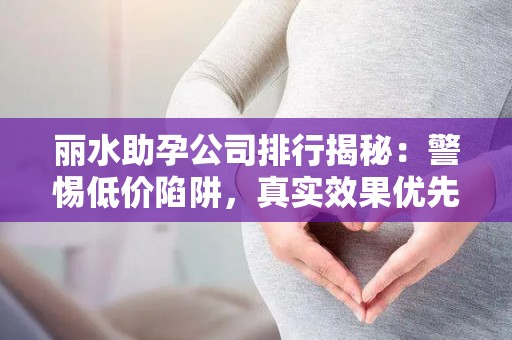 丽水助孕公司排行揭秘：警惕低价陷阱，真实效果优先